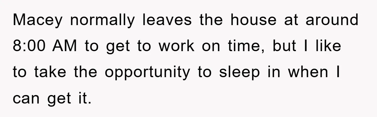 Macey normally leaves the house at around 8:00 AM to get to work on time, but I like to take the opportunity to sleep in when I can get it.