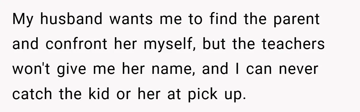 My husband wants me to find the parent and confront her myself, but the teachers won't give me her name, and I can never catch the kid or her at...