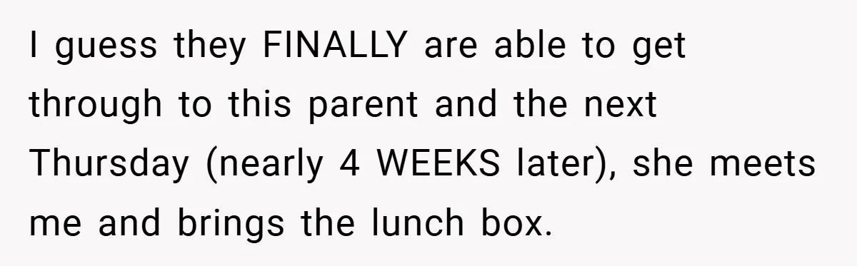 I guess they FINALLY are able to get through to this parent and the next Thursday (nearly 4 WEEKS later), she meets me and brings the lunch box.