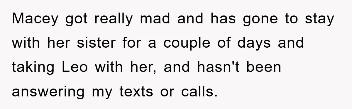 Macey got really mad and has gone to stay with her sister for a couple of days and taking Leo with her, and hasn't been answering my texts or calls.