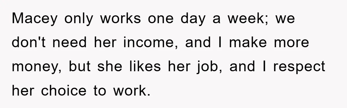 Macey only works one day a week; we don't need her income, and I make more money, but she likes her job, and I respect her choice to work.