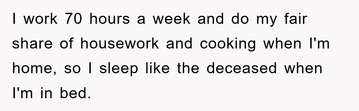 I work 70 hours a week and do my fair share of housework and cooking when I'm home, so I sleep like the deceased when I'm in bed.