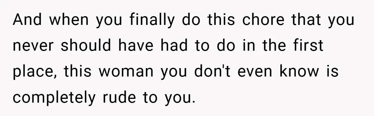 And when you finally do this chore that you never should have had to do in the first place, this woman you don't even know is completely rude to you.