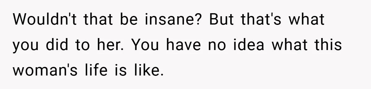 Wouldn't that be insane? But that's what you did to her. You have no idea what this woman's life is like.