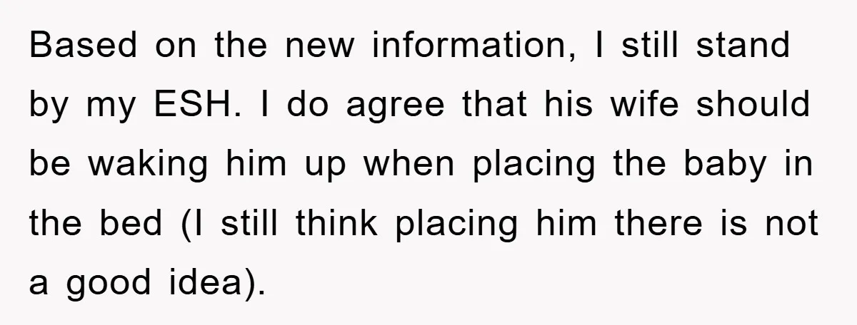 Based on the new information, I still stand by my ESH. I do agree that his wife should be waking him up when placing the baby in the bed (I...
