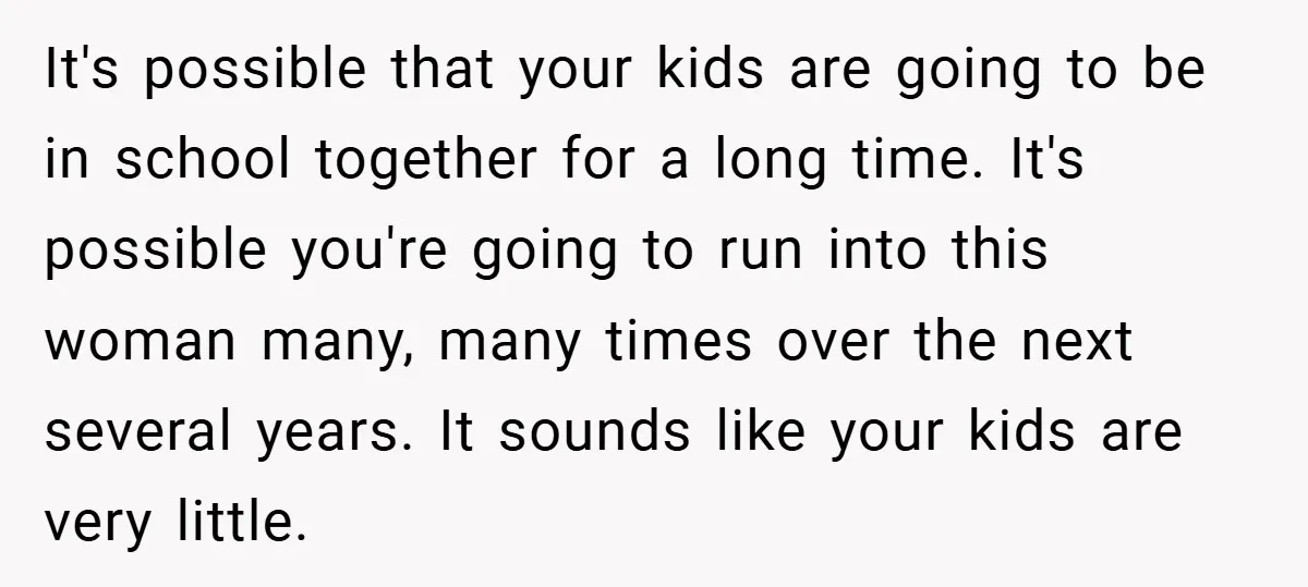 It's possible that your kids are going to be in school together for a long time. It's possible you're going to run into this woman many, many times over the...