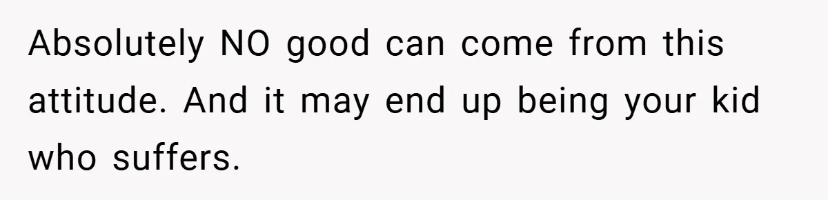 Absolutely NO good can come from this attitude. And it may end up being your kid who suffers.