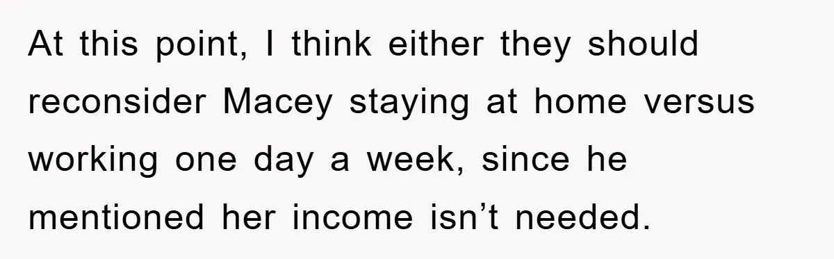 At this point, I think either they should reconsider Macey staying at home versus working one day a week, since he mentioned her income isn’t needed.