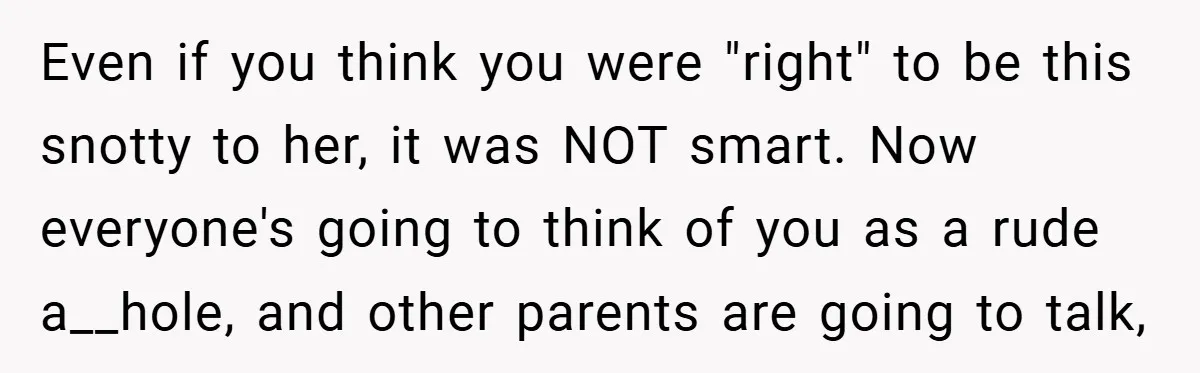 Even if you think you were "right" to be this snotty to her, it was NOT smart. Now everyone's going to think of you as a rude a__hole, and other...