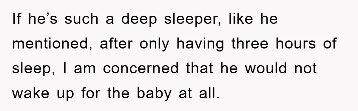 If he’s such a deep sleeper, like he mentioned, after only having three hours of sleep, I am concerned that he would not wake up for the baby at all.