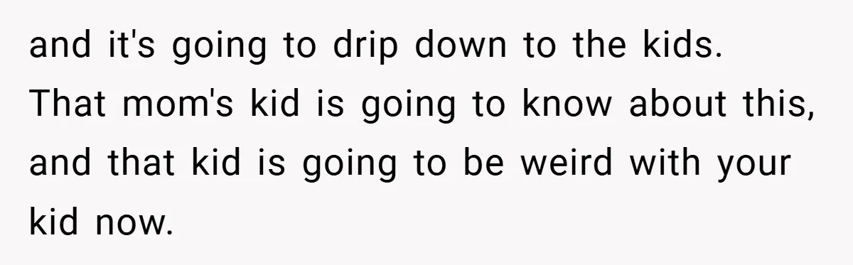 and it's going to drip down to the kids. That mom's kid is going to know about this, and that kid is going to be weird with your kid now.