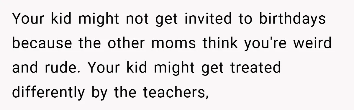 Your kid might not get invited to birthdays because the other moms think you're weird and rude. Your kid might get treated differently by the teachers,
