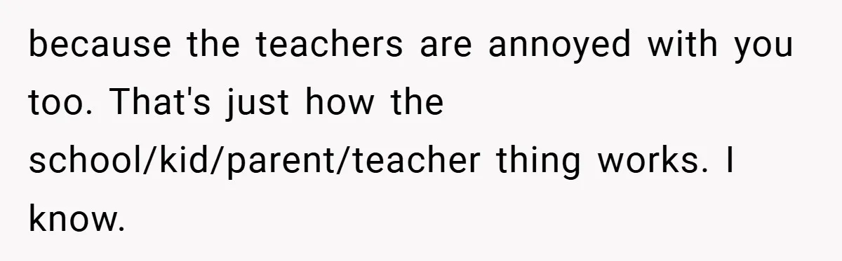 because the teachers are annoyed with you too. That's just how the school/kid/parent/teacher thing works. I know.