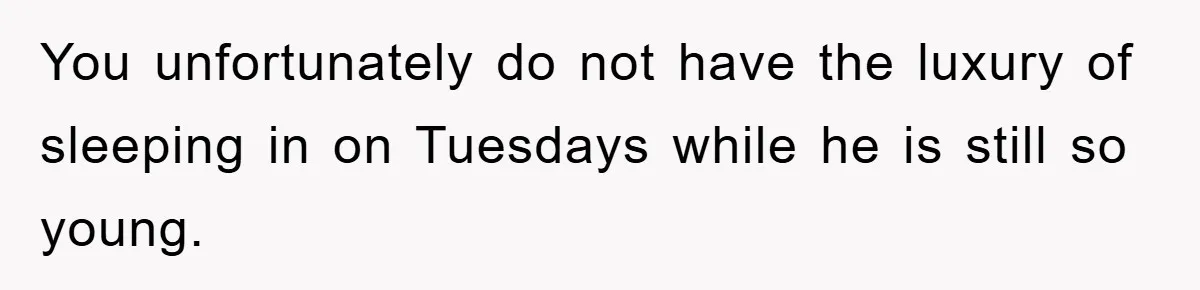 You unfortunately do not have the luxury of sleeping in on Tuesdays while he is still so young.
