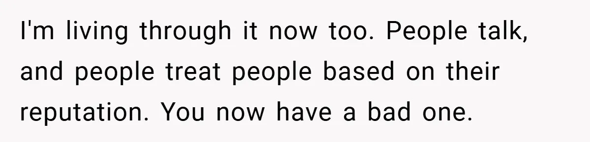 I'm living through it now too. People talk, and people treat people based on their reputation. You now have a bad one.