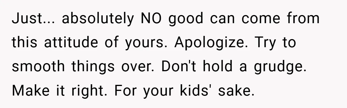 Just... absolutely NO good can come from this attitude of yours. Apologize. Try to smooth things over. Don't hold a grudge. Make it right. For your kids' sake.