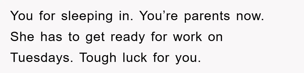 You for sleeping in. You’re parents now. She has to get ready for work on Tuesdays. Tough luck for you.