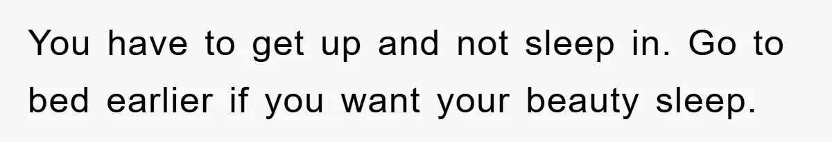 You have to get up and not sleep in. Go to bed earlier if you want your beauty sleep.