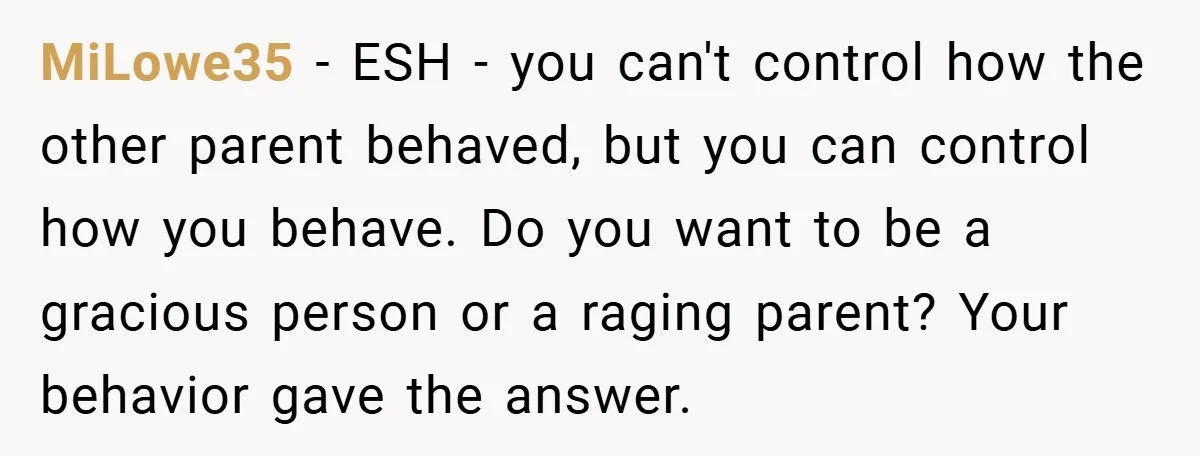 MiLowe35 − ESH - you can't control how the other parent behaved, but you can control how you behave. Do you want to be a gracious person or a raging...