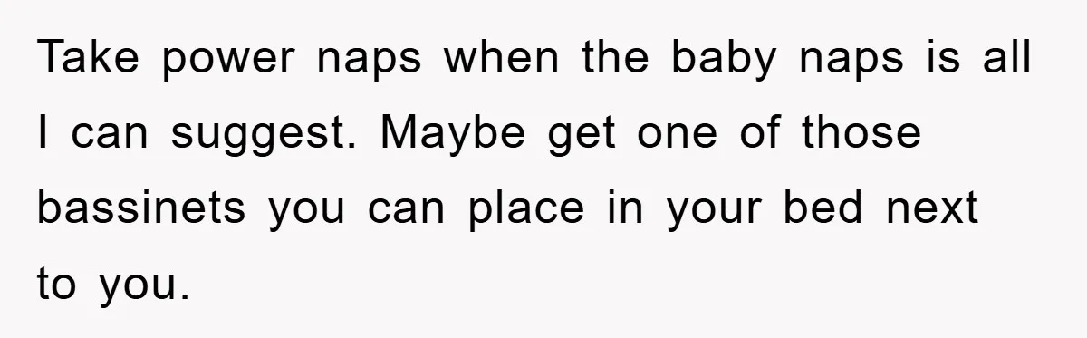 Take power naps when the baby naps is all I can suggest. Maybe get one of those bassinets you can place in your bed next to you.