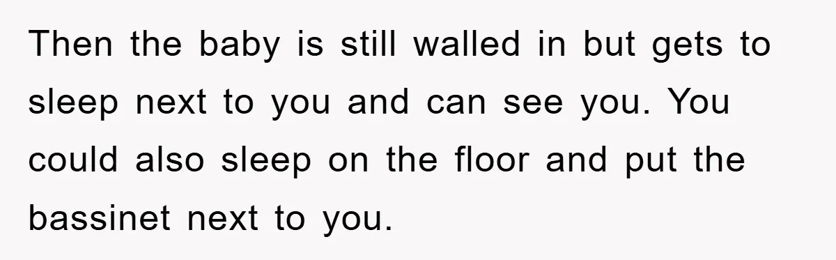 Then the baby is still walled in but gets to sleep next to you and can see you. You could also sleep on the floor and put the bassinet next...