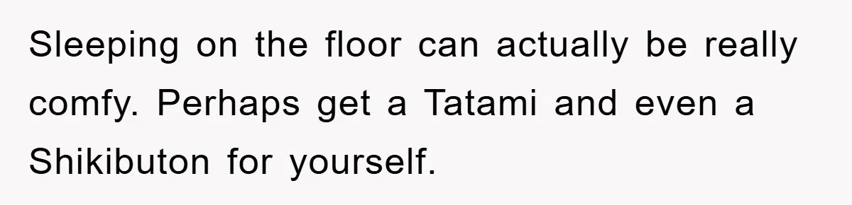 Sleeping on the floor can actually be really comfy. Perhaps get a Tatami and even a Shikibuton for yourself.