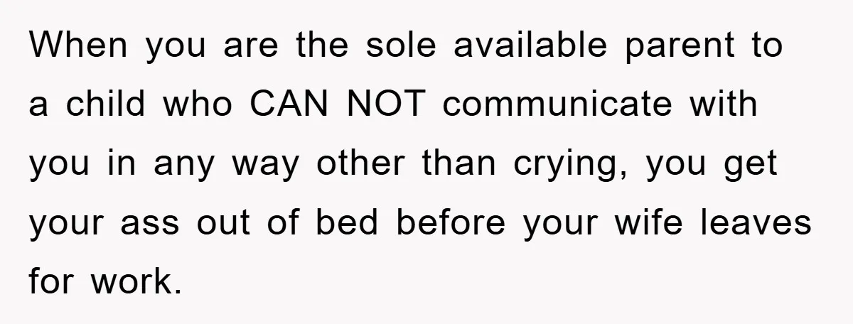 When you are the sole available parent to a child who CAN NOT communicate with you in any way other than crying, you get your ass out of bed before...