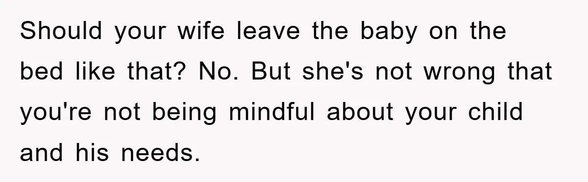 Should your wife leave the baby on the bed like that? No. But she's not wrong that you're not being mindful about your child and his needs.