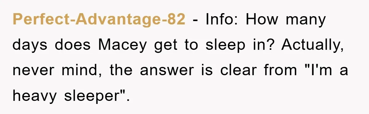 Perfect-Advantage-82 − Info: How many days does Macey get to sleep in? Actually, never mind, the answer is clear from "I'm a heavy sleeper".