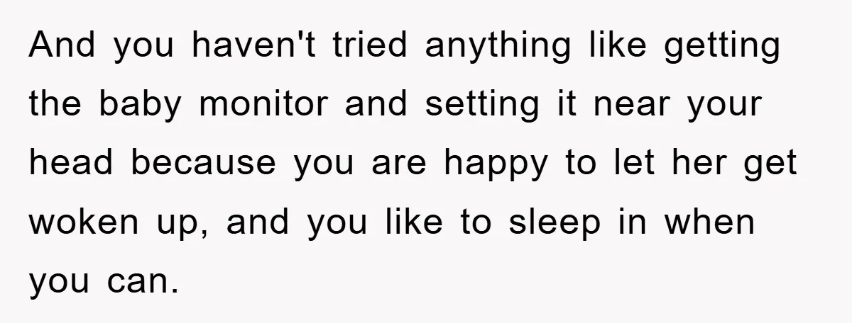 And you haven't tried anything like getting the baby monitor and setting it near your head because you are happy to let her get woken up, and you like to...