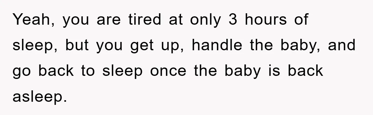 Yeah, you are tired at only 3 hours of sleep, but you get up, handle the baby, and go back to sleep once the baby is back asleep.