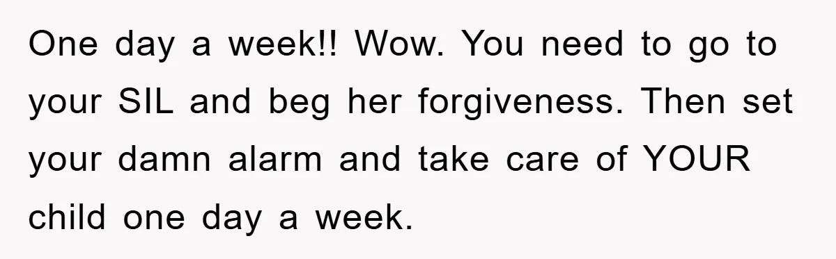 One day a week!! Wow. You need to go to your SIL and beg her forgiveness. Then set your damn alarm and take care of YOUR child one day a...