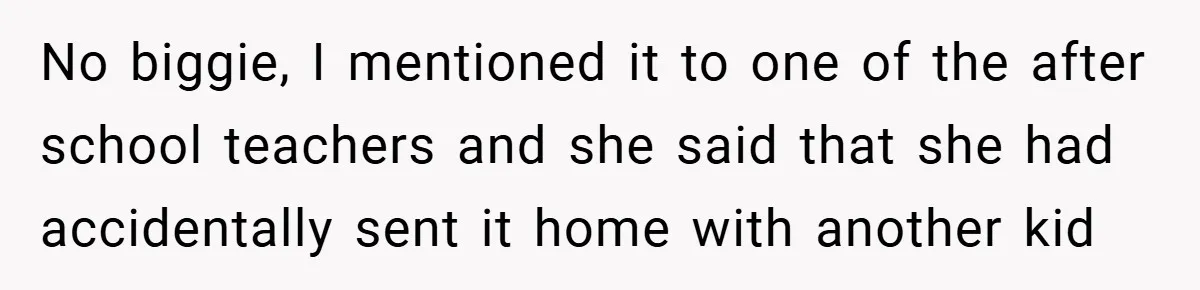 No biggie, I mentioned it to one of the after school teachers and she said that she had accidentally sent it home with another kid