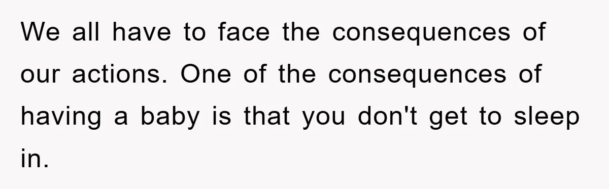We all have to face the consequences of our actions. One of the consequences of having a baby is that you don't get to sleep in.
