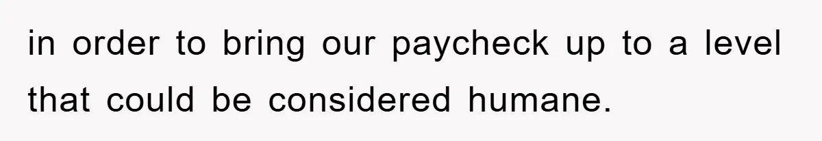 in order to bring our paycheck up to a level that could be considered humane.