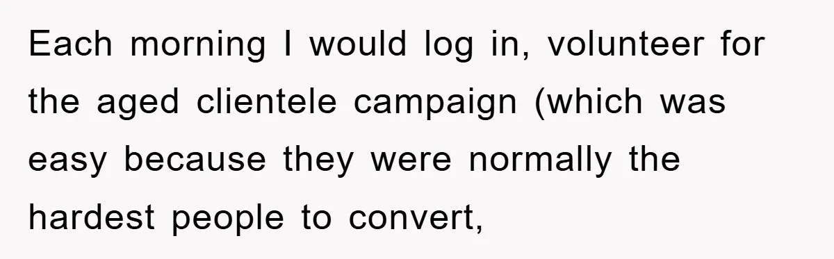 Each morning I would log in, volunteer for the aged clientele campaign (which was easy because they were normally the hardest people to convert,
