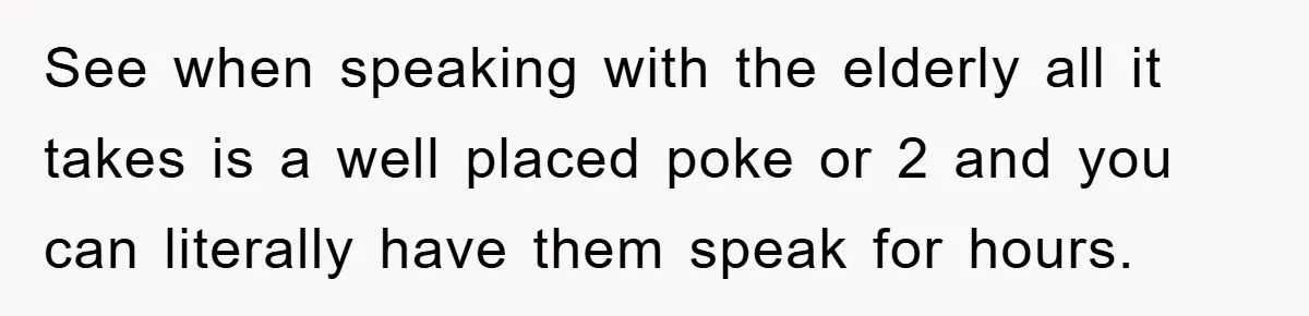 See when speaking with the elderly all it takes is a well placed poke or 2 and you can literally have them speak for hours.