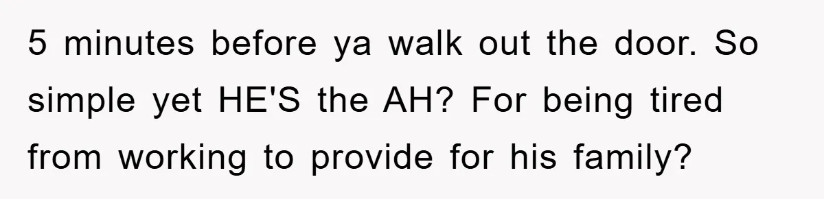 5 minutes before ya walk out the door. So simple yet HE'S the AH? For being tired from working to provide for his family?