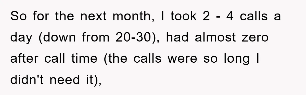 So for the next month, I took 2 - 4 calls a day (down from 20-30), had almost zero after call time (the calls were so long I didn't need...