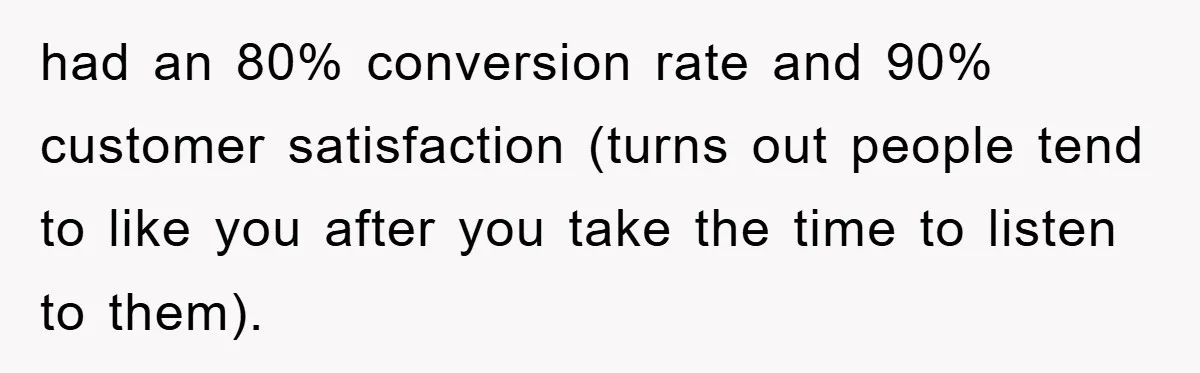 had an 80% conversion rate and 90% customer satisfaction (turns out people tend to like you after you take the time to listen to them).