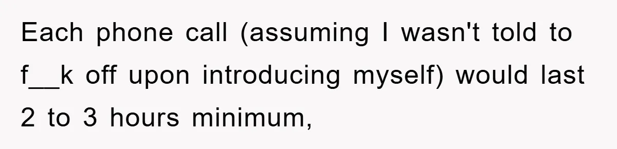 Each phone call (assuming I wasn't told to f__k off upon introducing myself) would last 2 to 3 hours minimum,