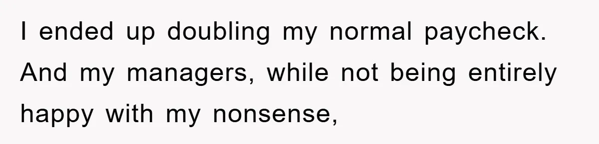 I ended up doubling my normal paycheck. And my managers, while not being entirely happy with my nonsense,