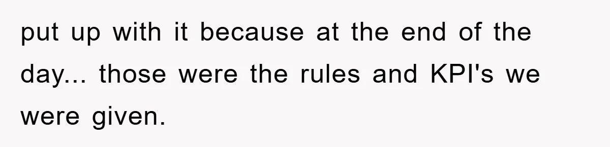 put up with it because at the end of the day... those were the rules and KPI's we were given.