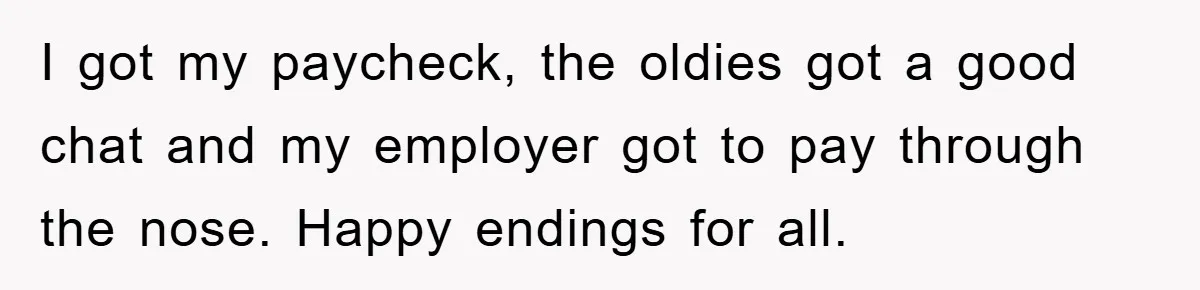 I got my paycheck, the oldies got a good chat and my employer got to pay through the nose. Happy endings for all.
