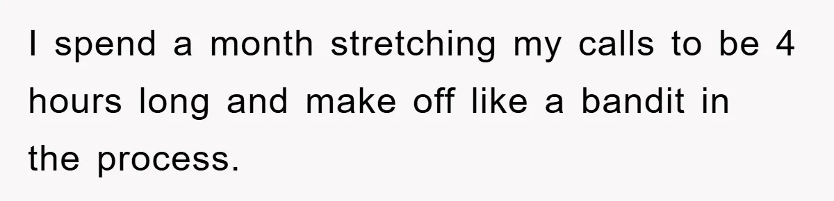 I spend a month stretching my calls to be 4 hours long and make off like a bandit in the process.