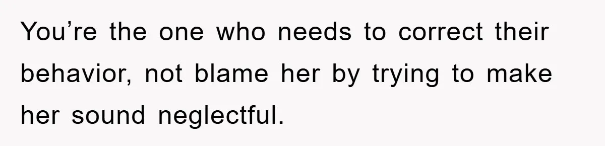 You’re the one who needs to correct their behavior, not blame her by trying to make her sound neglectful.