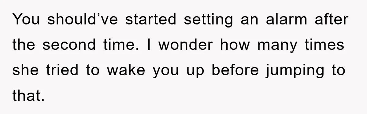 You should’ve started setting an alarm after the second time. I wonder how many times she tried to wake you up before jumping to that.