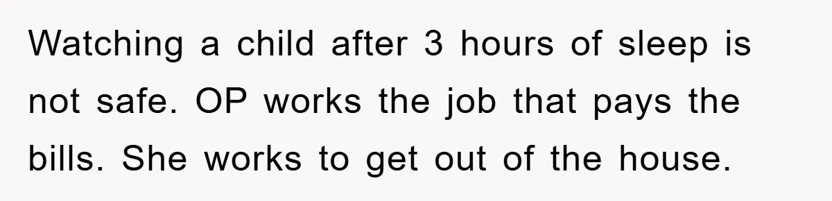 Watching a child after 3 hours of sleep is not safe. OP works the job that pays the bills. She works to get out of the house.