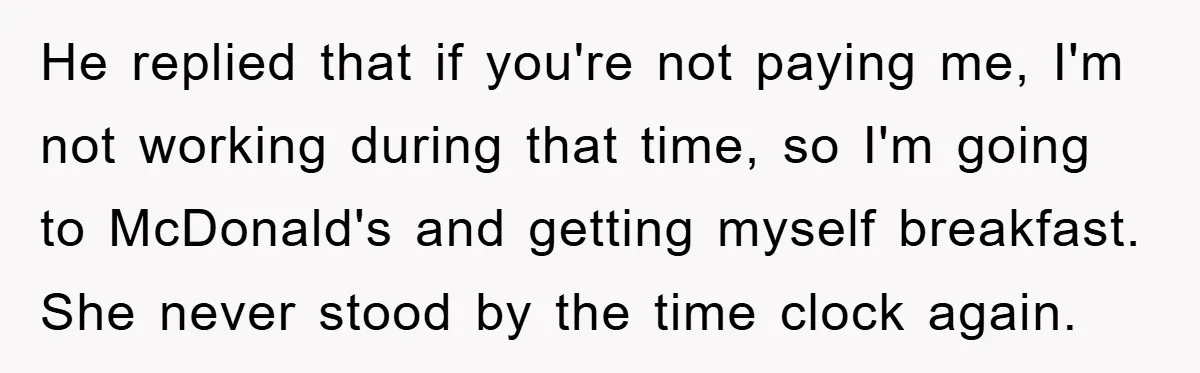 Man Realizes the Penalty for 6 Minutes Late Is the Same as 3 Hours Late, So He Chooses Bacon He replied that if you're not paying me, I'm not working during that time, so I'm going to McDonald's and getting myself breakfast. She never stood by the time clock...