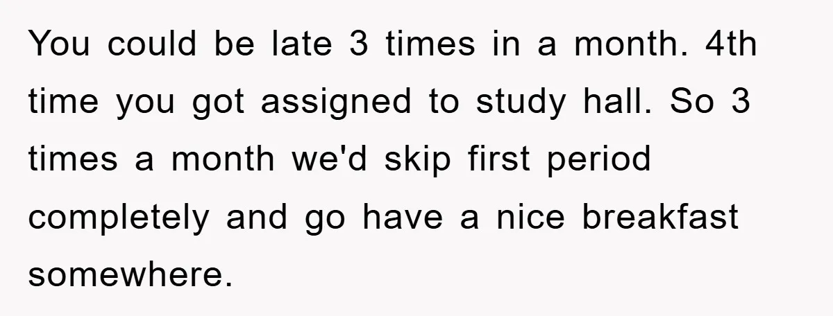Man Realizes the Penalty for 6 Minutes Late Is the Same as 3 Hours Late, So He Chooses Bacon You could be late 3 times in a month. 4th time you got assigned to study hall. So 3 times a month we'd skip first period completely and go have...